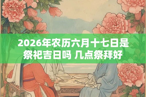 2026年农历六月十七日是祭祀吉日吗 几点祭拜好
