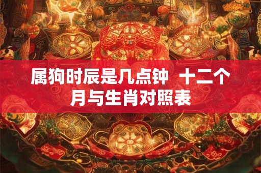 属狗时辰是几点钟 十二个月与生肖对照表 属狗时辰是几点钟 十二个月与生肖对照表
