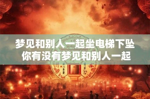 梦见和别人一起坐电梯下坠 你有没有梦见和别人一起坐电梯下坠