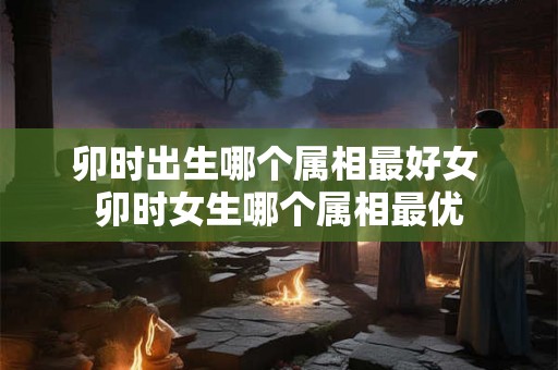 卯时出生哪个属相最好女 卯时女生哪个属相最优