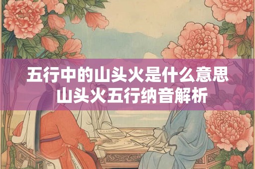 五行中的山头火是什么意思  山头火五行纳音解析