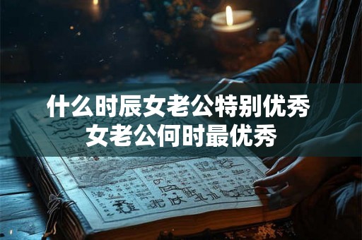 什么时辰女老公特别优秀 女老公何时最优秀 什么时辰女老公特别优秀 女老公何时最优秀
