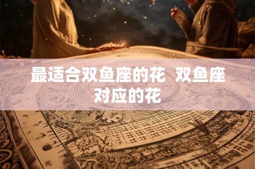 最适合双鱼座的花  双鱼座对应的花