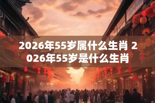 2026年55岁属什么生肖 2026年55岁是什么生肖