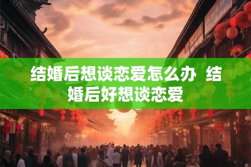 结婚后想谈恋爱怎么办  结婚后好想谈恋爱