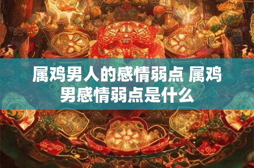 属鸡男人的感情弱点 属鸡男感情弱点是什么