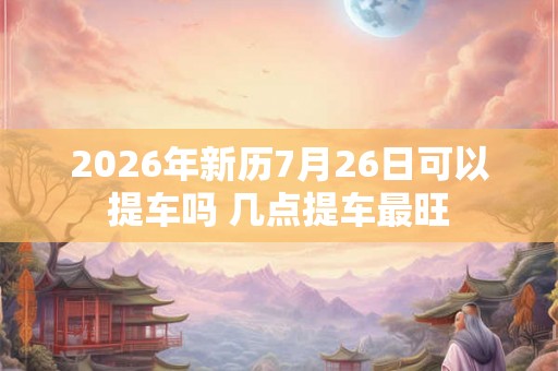 2026年新历7月26日可以提车吗 几点提车最旺 2026年新历7月26日可以提车吗 几点提车最旺