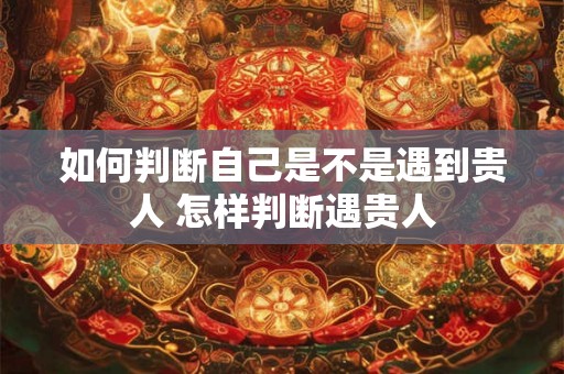 如何判断自己是不是遇到贵人 怎样判断遇贵人 如何判断自己是不是遇到贵人 怎样判断遇贵人
