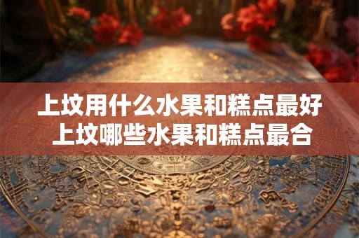 上坟用什么水果和糕点最好 上坟哪些水果和糕点最合适 上坟用什么水果和糕点最好 上坟哪些水果和糕点最合适