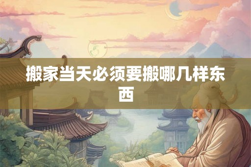 搬家当天必须要搬哪几样东西