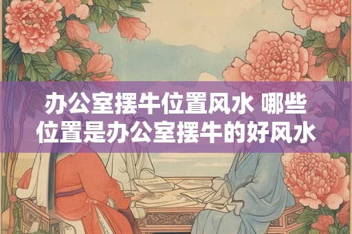 办公室摆牛位置风水 哪些位置是办公室摆牛的好风水