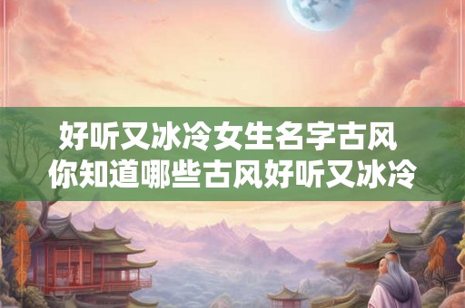 好听又冰冷女生名字古风 你知道哪些古风好听又冰冷的女生名字