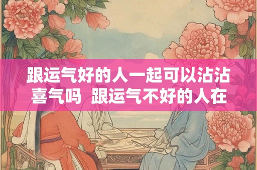 跟运气好的人一起可以沾沾喜气吗  跟运气不好的人在一起会影响运气吗