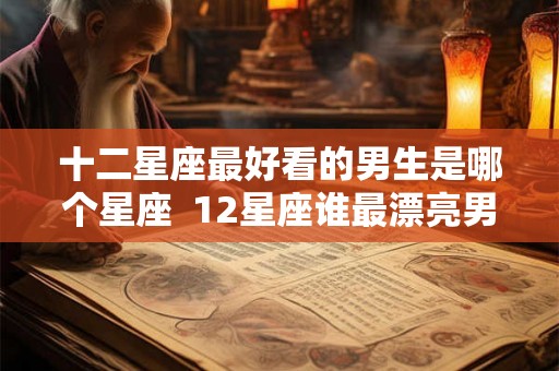 十二星座最好看的男生是哪个星座  12星座谁最漂亮男生
