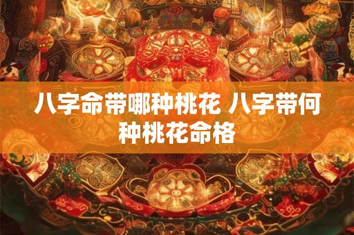 八字命带哪种桃花 八字带何种桃花命格 八字命带哪种桃花 八字带何种桃花命格