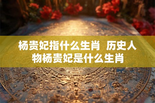 杨贵妃指什么生肖  历史人物杨贵妃是什么生肖