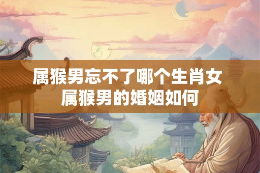 属猴男忘不了哪个生肖女 属猴男的婚姻如何