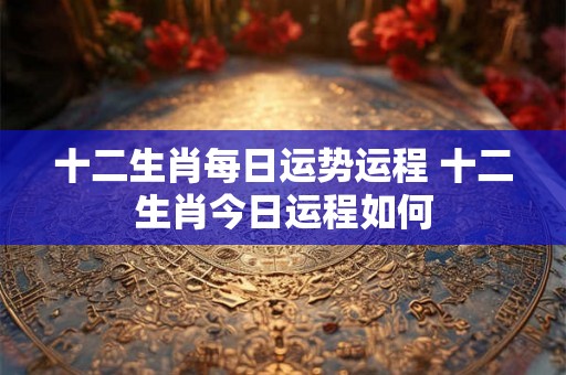 十二生肖每日运势运程 十二生肖今日运程如何