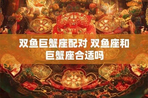 双鱼巨蟹座配对 双鱼座和巨蟹座合适吗 双鱼巨蟹座配对 双鱼座和巨蟹座合适吗