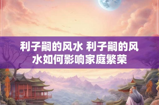 利子嗣的风水 利子嗣的风水如何影响家庭繁荣