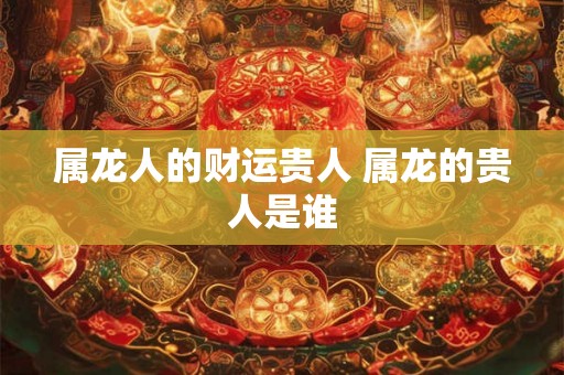 属龙人的财运贵人 属龙的贵人是谁 属龙人的财运贵人 属龙的贵人是谁