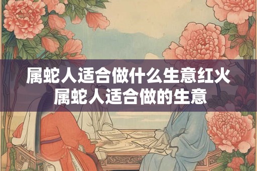 属蛇人适合做什么生意红火 属蛇人适合做的生意
