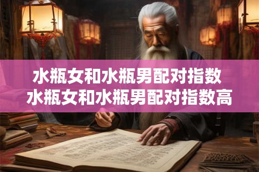 水瓶女和水瓶男配对指数 水瓶女和水瓶男配对指数高吗探究星座相性是否成为双方情感契合的决定性条件