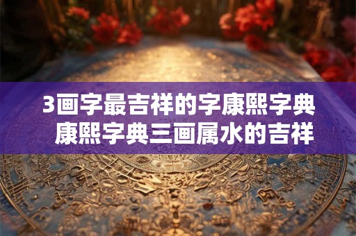 3画字最吉祥的字康熙字典 康熙字典三画属水的吉祥字 3画字最吉祥的字康熙字典 康熙字典三画属水的吉祥字
