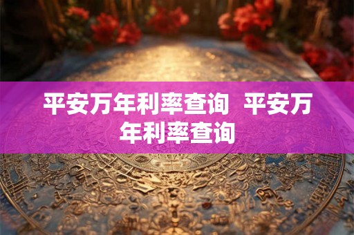 平安万年利率查询  平安万年利率查询