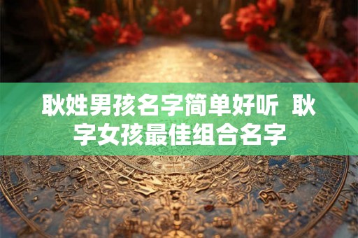 耿姓男孩名字简单好听  耿字女孩最佳组合名字