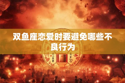 双鱼座恋爱时要避免哪些不良行为