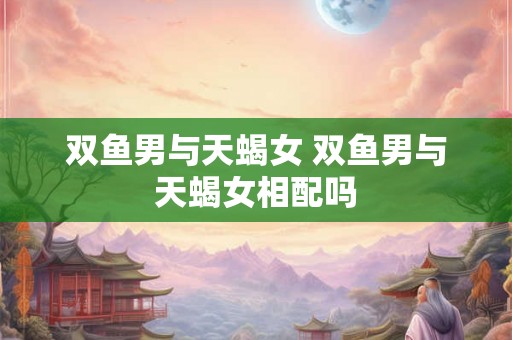双鱼男与天蝎女 双鱼男与天蝎女相配吗