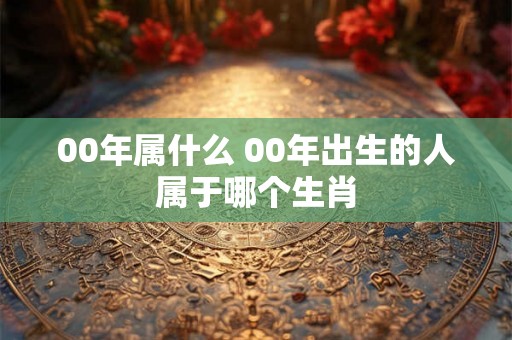 00年属什么 00年出生的人属于哪个生肖