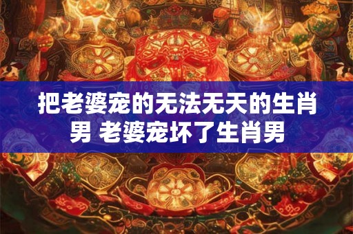 把老婆宠的无法无天的生肖男 老婆宠坏了生肖男
