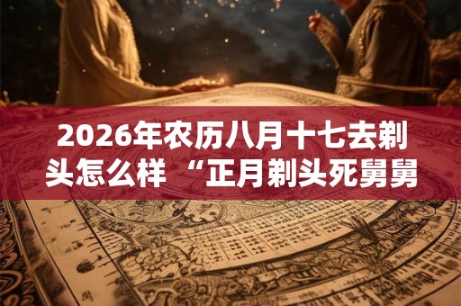 2026年农历八月十七去剃头怎么样 “正月剃头死舅舅”说法介绍