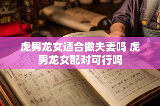 虎男龙女适合做夫妻吗 虎男龙女配对可行吗