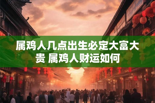 属鸡人几点出生必定大富大贵 属鸡人财运如何