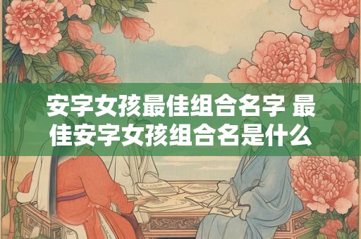 安字女孩最佳组合名字 最佳安字女孩组合名是什么