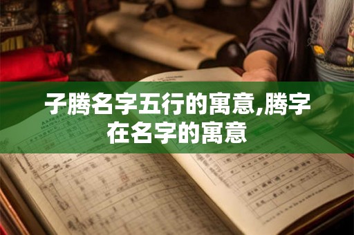 子腾名字五行的寓意,腾字在名字的寓意 子腾名字五行的寓意,腾字在名字的寓意
