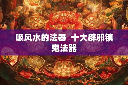 吸风水的法器  十大辟邪镇鬼法器