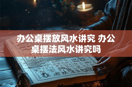 办公桌摆放风水讲究 办公桌摆法风水讲究吗