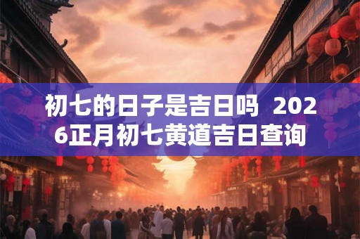 初七的日子是吉日吗  2026正月初七黄道吉日查询