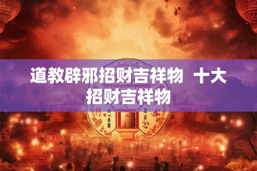 道教辟邪招财吉祥物 十大招财吉祥物 道教辟邪招财吉祥物 十大招财吉祥物