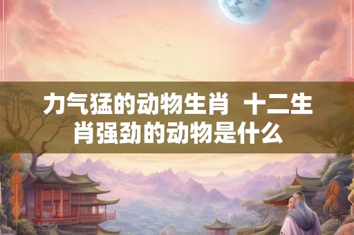 力气猛的动物生肖  十二生肖强劲的动物是什么