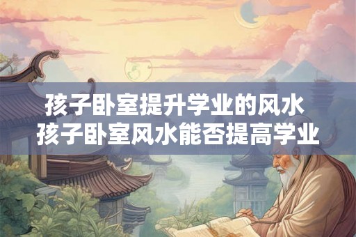 孩子卧室提升学业的风水 孩子卧室风水能否提高学业