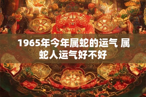 1965年今年属蛇的运气 属蛇人运气好不好 1965年今年属蛇的运气 属蛇人运气好不好
