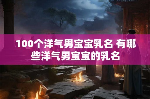 100个洋气男宝宝乳名 有哪些洋气男宝宝的乳名