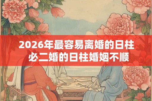 2026年最容易离婚的日柱  必二婚的日柱婚姻不顺