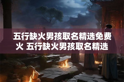 五行缺火男孩取名精选免费火 五行缺火男孩取名精选需要免费火吗