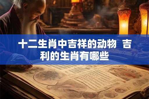 十二生肖中吉祥的动物 吉利的生肖有哪些 十二生肖中吉祥的动物 吉利的生肖有哪些